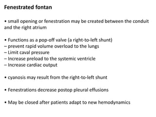 Fenestrated fontan
• small opening or fenestration may be created between the conduit
and the right atrium
• Functions as a pop-off valve (a right-to-left shunt)
– prevent rapid volume overload to the lungs
– Limit caval pressure
– Increase preload to the systemic ventricle
– Increase cardiac output
• cyanosis may result from the right-to-left shunt
• Fenestrations decrease postop pleural effusions
• May be closed after patients adapt to new hemodynamics
 