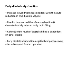 Early diastolic dysfunction
• Increase in wall thickness coincident with the acute
reduction in end-diastolic volume
• Result s in abnormalities of early relaxation &
characteristically reduced early rapid filling
• Consequently, much of diastolic filling is dependent
on atrial systole
• Early diastolic dysfunction negatively impact recovery
after subsequent Fontan operation
 