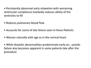 • Persistently abnormal early relaxation with worsening
ventricular compliance markedly reduces ability of the
ventricles to fill
• Reduces pulmonary blood flow
• Accounts for some of late failure seen in these Patients
• Worsen naturally with age as in the normal heart
• While diastolic abnormalities predominate early-on , systolic
failure also becomes apparent in some patients late after the
procedure
 