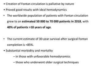 • Creation of Fontan circulation is palliative by nature
• Proved good results with ideal hemodynamics
• The worldwide population of patients with Fontan circulation
grew to an estimated 50 000 to 70 000 patients in 2018, with
40% of patients >18 years of age.
• The current estimate of 30-year survival after surgical Fontan
completion is ≈85%.
• Substantial morbidity and mortality
– in those with unfavorable hemodynamics
– those who underwent older surgical techniques
 
