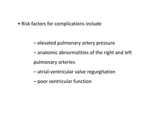 • Risk factors for complications include
– elevated pulmonary artery pressure
– anatomic abnormalities of the right and left
pulmonary arteries
– atrial-ventricular valve regurgitation
– poor ventricular function
 