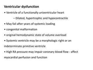 Ventricular dysfunction
• Ventricle of a functionally univentricular heart
– Dilated, hypertrophic and hypocontractile
• May fail after years of systemic loading
• congenital malformation
• original hemodynamic state of volume overload
• Systemic ventricle may be a morphologic right or an
indeterminate primitive ventricle
• High RA pressure may impair coronary blood flow - affect
myocardial perfusion and function
 