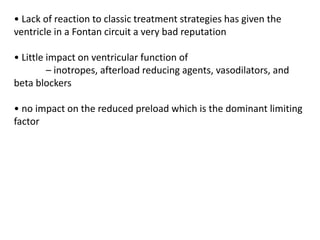 • Lack of reaction to classic treatment strategies has given the
ventricle in a Fontan circuit a very bad reputation
• Little impact on ventricular function of
– inotropes, afterload reducing agents, vasodilators, and
beta blockers
• no impact on the reduced preload which is the dominant limiting
factor
 