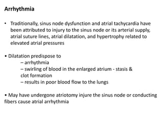 Arrhythmia
• Traditionally, sinus node dysfunction and atrial tachycardia have
been attributed to injury to the sinus node or its arterial supply,
atrial suture lines, atrial dilatation, and hypertrophy related to
elevated atrial pressures
• Dilatation predispose to
– arrhythmia
– swirling of blood in the enlarged atrium - stasis &
clot formation
– results in poor blood flow to the lungs
• May have undergone atriotomy injure the sinus node or conducting
fibers cause atrial arrhythmia
 