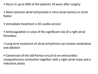 • Occur in up to 40% of the patients 10 years after surgery
• Most common atrial tachycardia is intra-atrial reentry or atrial
flutter
• Immediate treatment is DC cardio version
• Anticoagulation in view of the significant risk of a right atrial
thrombus
• Long term treatment of atrial arrhythmia can involve medication
and ablation
• Conversion of the old Fontan circuit to an extracardiac
cavopulmonary connection together with a right atrial maze and a
reduction plasty
 