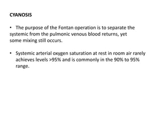 CYANOSIS
• The purpose of the Fontan operation is to separate the
systemic from the pulmonic venous blood returns, yet
some mixing still occurs.
• Systemic arterial oxygen saturation at rest in room air rarely
achieves levels >95% and is commonly in the 90% to 95%
range.
 