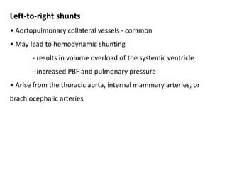 Left-to-right shunts
• Aortopulmonary collateral vessels - common
• May lead to hemodynamic shunting
- results in volume overload of the systemic ventricle
- increased PBF and pulmonary pressure
• Arise from the thoracic aorta, internal mammary arteries, or
brachiocephalic arteries
 