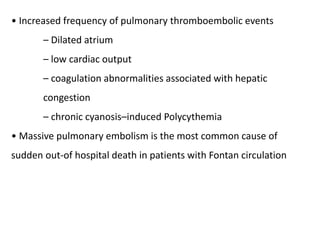 • Increased frequency of pulmonary thromboembolic events
– Dilated atrium
– low cardiac output
– coagulation abnormalities associated with hepatic
congestion
– chronic cyanosis–induced Polycythemia
• Massive pulmonary embolism is the most common cause of
sudden out-of hospital death in patients with Fontan circulation
 
