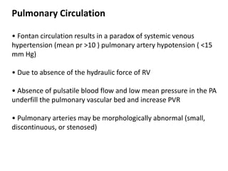 Pulmonary Circulation
• Fontan circulation results in a paradox of systemic venous
hypertension (mean pr >10 ) pulmonary artery hypotension ( <15
mm Hg)
• Due to absence of the hydraulic force of RV
• Absence of pulsatile blood flow and low mean pressure in the PA
underfill the pulmonary vascular bed and increase PVR
• Pulmonary arteries may be morphologically abnormal (small,
discontinuous, or stenosed)
 