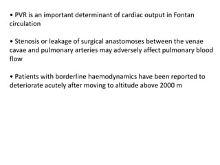 • PVR is an important determinant of cardiac output in Fontan
circulation
• Stenosis or leakage of surgical anastomoses between the venae
cavae and pulmonary arteries may adversely affect pulmonary blood
flow
• Patients with borderline haemodynamics have been reported to
deteriorate acutely after moving to altitude above 2000 m
 