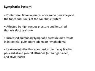 Lymphatic System
• Fontan circulation operates at or some times beyond
the functional limits of the lymphatic system
• Affected by high venous pressure and impaired
thoracic duct drainage
• Increased pulmonary lymphatic pressure may result
in interstitial pulmonary edema or lymphedema
• Leakage into the thorax or pericardium may lead to
pericardial and pleural effusions (often right-sided)
and chylothorax
 