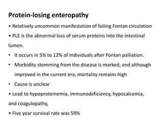 Protein-losing enteropathy
• Relatively uncommon manifestation of failing Fontan circulation
• PLE is the abnormal loss of serum proteins into the intestinal
lumen.
• It occurs in 5% to 12% of individuals after Fontan palliation.
• Morbidity stemming from the disease is marked, and although
improved in the current era, mortality remains high
• Cause is unclear
• Lead to hypoproteinemia, immunodeficiency, hypocalcemia,
and coagulopathy,
• Five year survival rate was 59%
 