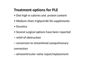Treatment options for PLE
• Diet high in calories and protein content
• Medium chain triglyceride fat supplements
• Diuretics
• Several surgical options have been reported
– relief of obstruction
– conversion to streamlined cavopulmonary
connection
– atrioventricular–valve repair/replacement
 