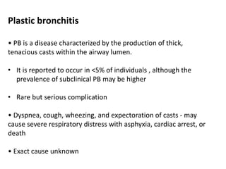 Plastic bronchitis
• PB is a disease characterized by the production of thick,
tenacious casts within the airway lumen.
• It is reported to occur in <5% of individuals , although the
prevalence of subclinical PB may be higher
• Rare but serious complication
• Dyspnea, cough, wheezing, and expectoration of casts - may
cause severe respiratory distress with asphyxia, cardiac arrest, or
death
• Exact cause unknown
 