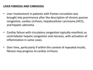 LIVER FIBROSIS AND CIRRHOSIS
• Liver involvement in patients with Fontan circulation was
brought into prominence after the description of chronic passive
congestion, cardiac cirrhosis, hepatocellular carcinoma (HCC),
and hepatic adenoma
• Cardiac failure with circulatory congestion typically manifests as
centrilobular hepatic congestion and necrosis, with activation of
inflammation in some cases.
• Over time, particularly if within the context of repeated insults,
fibrosis may progress to cardiac cirrhosis.
 