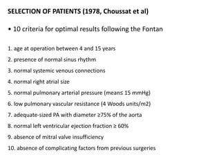 SELECTION OF PATIENTS (1978, Choussat et al)
• 10 criteria for optimal results following the Fontan
1. age at operation between 4 and 15 years
2. presence of normal sinus rhythm
3. normal systemic venous connections
4. normal right atrial size
5. normal pulmonary arterial pressure (mean≤ 15 mmHg)
6. low pulmonary vascular resistance (4 Woods units/m2)
7. adequate-sized PA with diameter ≥75% of the aorta
8. normal left ventricular ejection fraction ≥ 60%
9. absence of mitral valve insufficiency
10. absence of complicating factors from previous surgeries
 