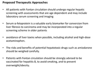 Proposed Therapeutic Approaches
• All patients with Fontan circulation should undergo regular hepatic
screening with assessments that are age dependent and may include
laboratory serum screening and imaging
• Serum α-fetoprotein is a valuable early biomarker for conversion from
liver fibrosis to carcinoma and may be incorporated into a regular
screening scheme in older patients
• avoidance of liver toxins when possible, including alcohol and high-dose
acetaminophen.
• The risks and benefits of potential hepatotoxic drugs such as amiodarone
should be weighed carefully.
• Patients with Fontan circulation should be strongly advised to be
vaccinated for hepatitis B, to avoid smoking, and to prevent
overweight/obesity.
 
