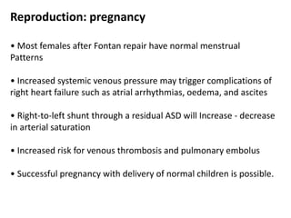 Reproduction: pregnancy
• Most females after Fontan repair have normal menstrual
Patterns
• Increased systemic venous pressure may trigger complications of
right heart failure such as atrial arrhythmias, oedema, and ascites
• Right-to-left shunt through a residual ASD will Increase - decrease
in arterial saturation
• Increased risk for venous thrombosis and pulmonary embolus
• Successful pregnancy with delivery of normal children is possible.
 