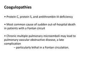 Coagulopathies
• Protein C, protein S, and antithrombin III deficiency
• Most common cause of sudden out-of-hospital death
in patients with a Fontan circuit
• Chronic multiple pulmonary microemboli may lead to
pulmonary vascular obstructive disease, a late
complication
– particularly lethal in a Fontan circulation.
 