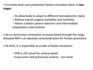 • Currently total cavo pulmonary Fontan circulation done in two
stages
– To allow body to adapt to different hemodynamic states
– Reduce overall surgical morbidity and mortality
– Allows a better patient selection and intermediate
preparatory interventions
• As no ventricular contraction to pump blood through the lungs,
elevated PAH is an absolute contraindication for Fontan procedure
• At birth, it is impossible to create a Fontan circulation
– PVR is still raised for several weeks
– Caval veins and pulmonary arteries - too small
 