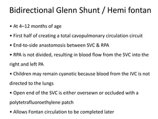 Bidirectional Glenn Shunt / Hemi fontan
• At 4–12 months of age
• First half of creating a total cavopulmonary circulation circuit
• End-to-side anastomosis between SVC & RPA
• RPA is not divided, resulting in blood flow from the SVC into the
right and left PA
• Children may remain cyanotic because blood from the IVC is not
directed to the lungs
• Open end of the SVC is either oversewn or occluded with a
polytetrafluoroethylene patch
• Allows Fontan circulation to be completed later
 