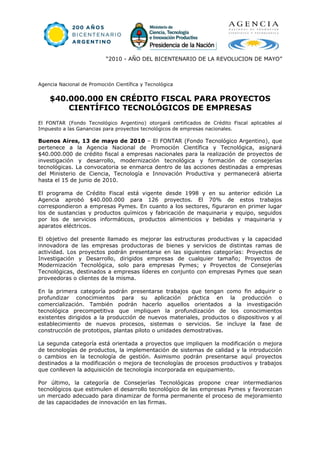 “2010 - AÑO DEL BICENTENARIO DE LA REVOLUCION DE MAYO”



Agencia Nacional de Promoción Científica y Tecnológica


    $40.000.000 EN CRÉDITO FISCAL PARA PROYECTOS
        CIENTÍFICO TECNOLÓGICOS DE EMPRESAS
El FONTAR (Fondo Tecnológico Argentino) otorgará certificados de Crédito Fiscal aplicables al
Impuesto a las Ganancias para proyectos tecnológicos de empresas nacionales.

Buenos Aires, 13 de mayo de 2010 – El FONTAR (Fondo Tecnológico Argentino), que
pertenece a la Agencia Nacional de Promoción Científica y Tecnológica, asignará
$40.000.000 de crédito fiscal a empresas nacionales para la realización de proyectos de
investigación y desarrollo, modernización tecnológica y formación de consejerías
tecnológicas. La convocatoria se enmarca dentro de las acciones destinadas a empresas
del Ministerio de Ciencia, Tecnología e Innovación Productiva y permanecerá abierta
hasta el 15 de junio de 2010.

El programa de Crédito Fiscal está vigente desde 1998 y en su anterior edición La
Agencia aprobó $40.000.000 para 126 proyectos. El 70% de estos trabajos
correspondieron a empresas Pymes. En cuanto a los sectores, figuraron en primer lugar
los de sustancias y productos químicos y fabricación de maquinaria y equipo, seguidos
por los de servicios informáticos, productos alimenticios y bebidas y maquinaria y
aparatos eléctricos.

El objetivo del presente llamado es mejorar las estructuras productivas y la capacidad
innovadora de las empresas productoras de bienes y servicios de distintas ramas de
actividad. Los proyectos podrán presentarse en las siguientes categorías: Proyectos de
Investigación y Desarrollo, dirigidos empresas de cualquier tamaño; Proyectos de
Modernización Tecnológica, solo para empresas Pymes; y Proyectos de Consejerías
Tecnológicas, destinados a empresas líderes en conjunto con empresas Pymes que sean
proveedoras o clientes de la misma.

En la primera categoría podrán presentarse trabajos que tengan como fin adquirir o
profundizar conocimientos para su aplicación práctica en la producción o
comercialización. También podrán hacerlo aquellos orientados a la investigación
tecnológica precompetitiva que impliquen la profundización de los conocimientos
existentes dirigidos a la producción de nuevos materiales, productos o dispositivos y al
establecimiento de nuevos procesos, sistemas o servicios. Se incluye la fase de
construcción de prototipos, plantas piloto o unidades demostrativas.

La segunda categoría está orientada a proyectos que impliquen la modificación o mejora
de tecnologías de productos, la implementación de sistemas de calidad y la introducción
o cambios en la tecnología de gestión. Asimismo podrán presentarse aquí proyectos
destinados a la modificación o mejora de tecnologías de procesos productivos y trabajos
que conlleven la adquisición de tecnología incorporada en equipamiento.

Por último, la categoría de Consejerías Tecnológicas propone crear intermediarios
tecnológicos que estimulen el desarrollo tecnológico de las empresas Pymes y favorezcan
un mercado adecuado para dinamizar de forma permanente el proceso de mejoramiento
de las capacidades de innovación en las firmas.
 