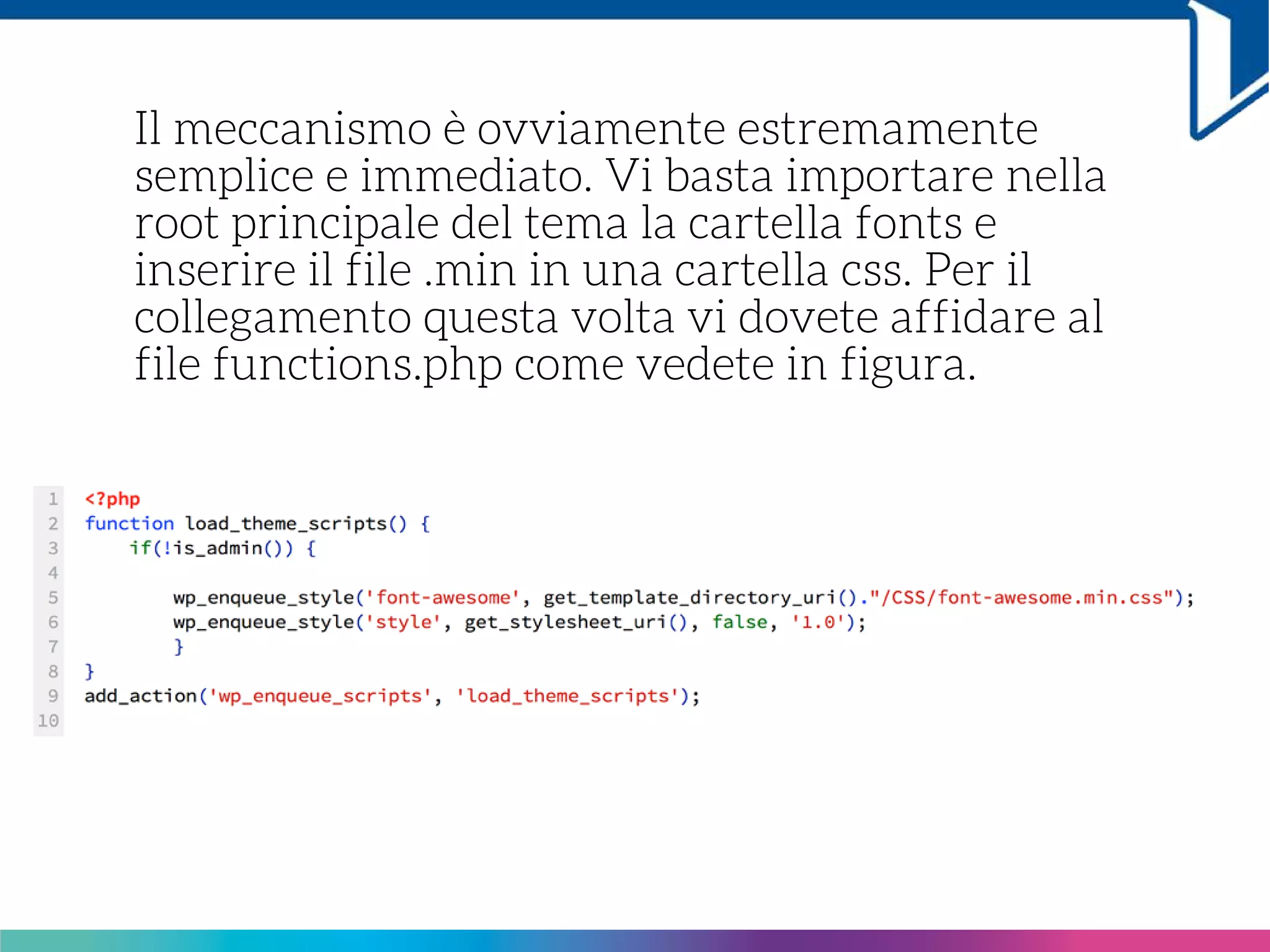 Il meccanismo è ovviamente estremamente
semplice e immediato. Vi basta importare nella
root principale del tema la cartella fonts e
inserire il file .min in una cartella css. Per il
collegamento questa volta vi dovete affidare al
file functions.php come vedete in figura.
 