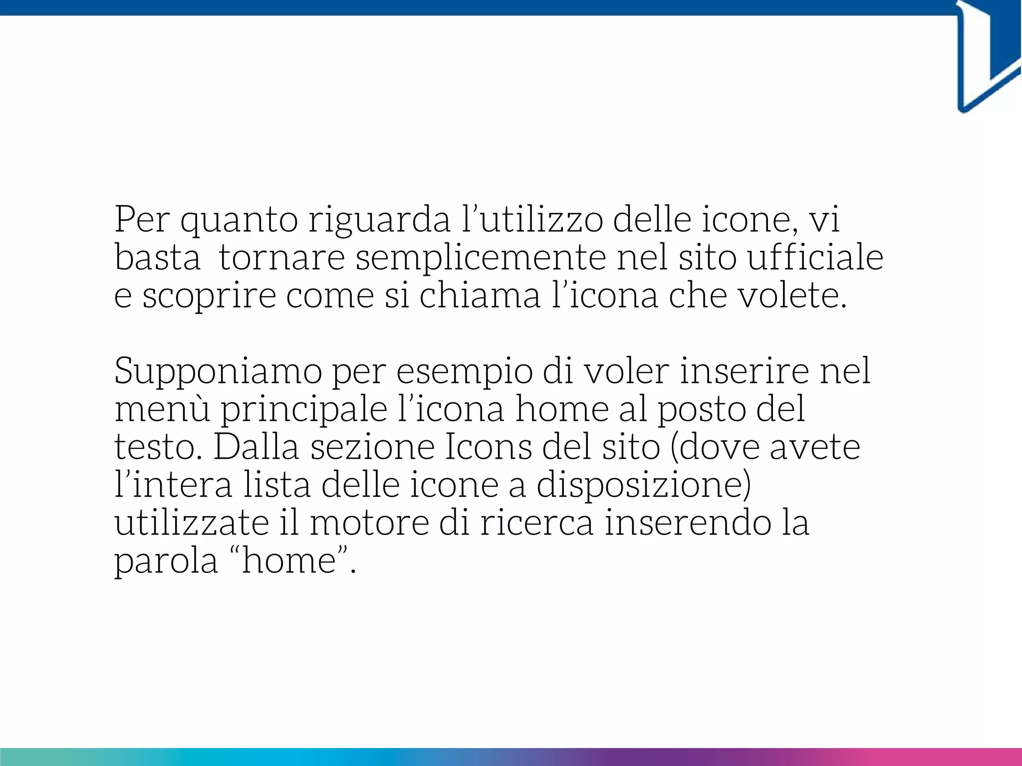 Per quanto riguarda l’utilizzo delle icone, vi
basta  tornare semplicemente nel sito ufficiale
e scoprire come si chiama l’icona che volete.
Supponiamo per esempio di voler inserire nel
menù principale l’icona home al posto del
testo. Dalla sezione Icons del sito (dove avete
l’intera lista delle icone a disposizione)
utilizzate il motore di ricerca inserendo la
parola “home”.
 