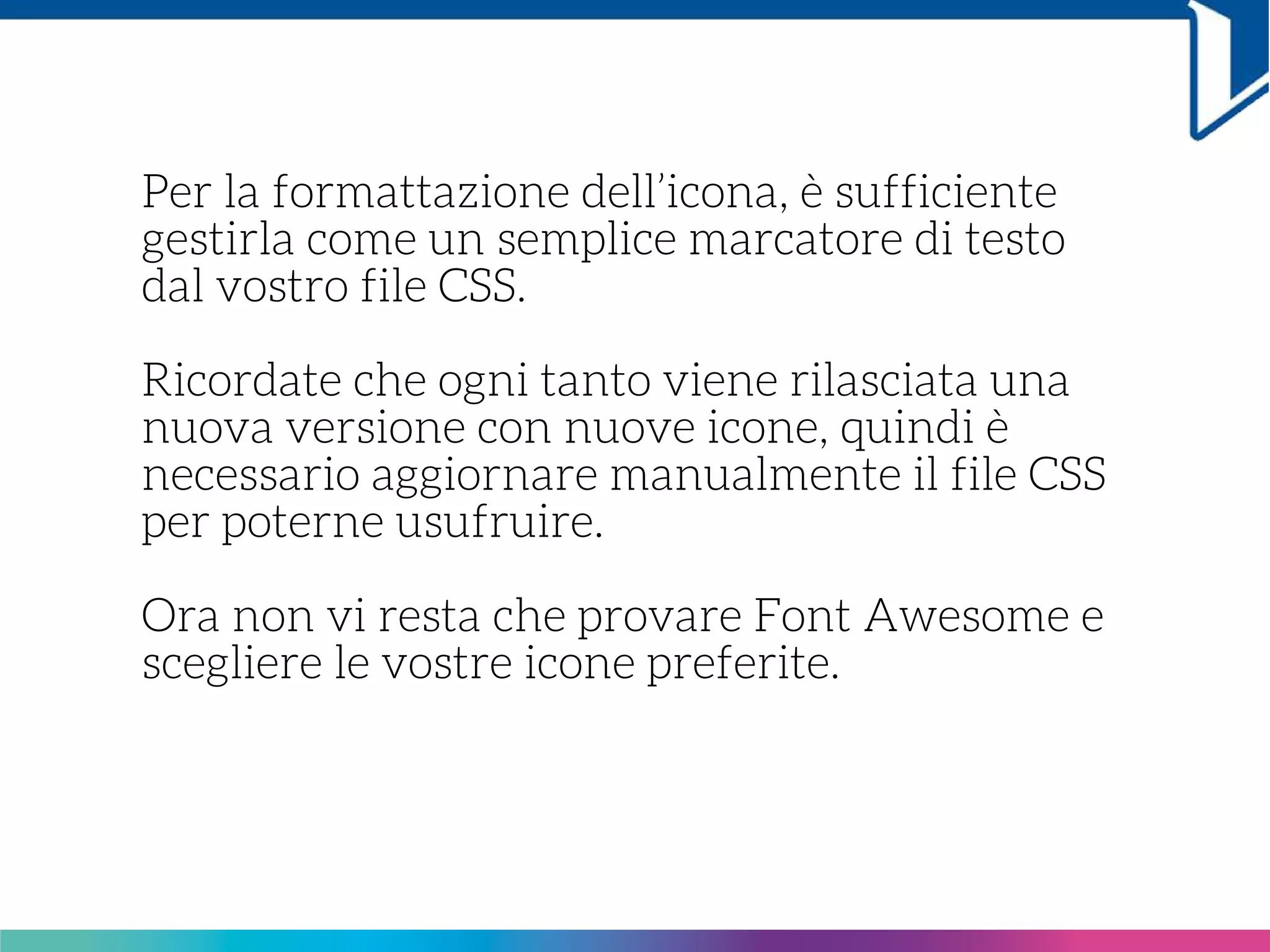Per la formattazione dell’icona, è sufficiente
gestirla come un semplice marcatore di testo
dal vostro file CSS.
Ricordate che ogni tanto viene rilasciata una
nuova versione con nuove icone, quindi è
necessario aggiornare manualmente il file CSS
per poterne usufruire.
Ora non vi resta che provare Font Awesome e
scegliere le vostre icone preferite.
 