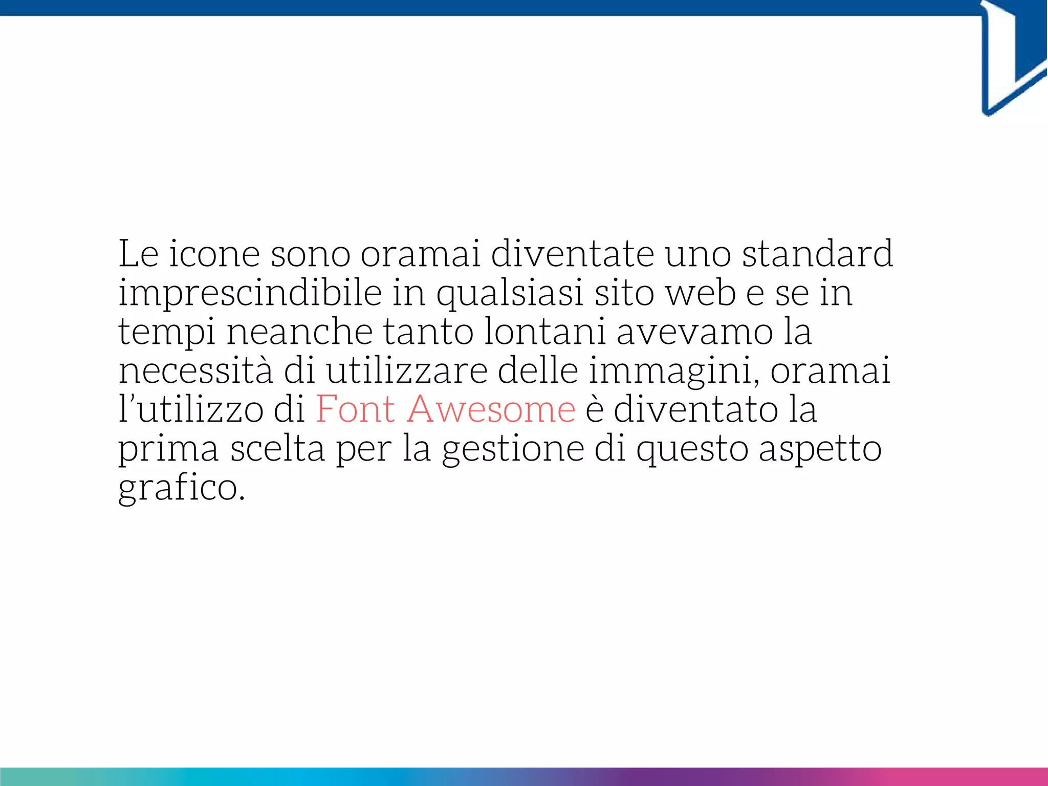 Le icone sono oramai diventate uno standard
imprescindibile in qualsiasi sito web e se in
tempi neanche tanto lontani avevamo la
necessità di utilizzare delle immagini, oramai
l’utilizzo di Font Awesome è diventato la
prima scelta per la gestione di questo aspetto
grafico.
 