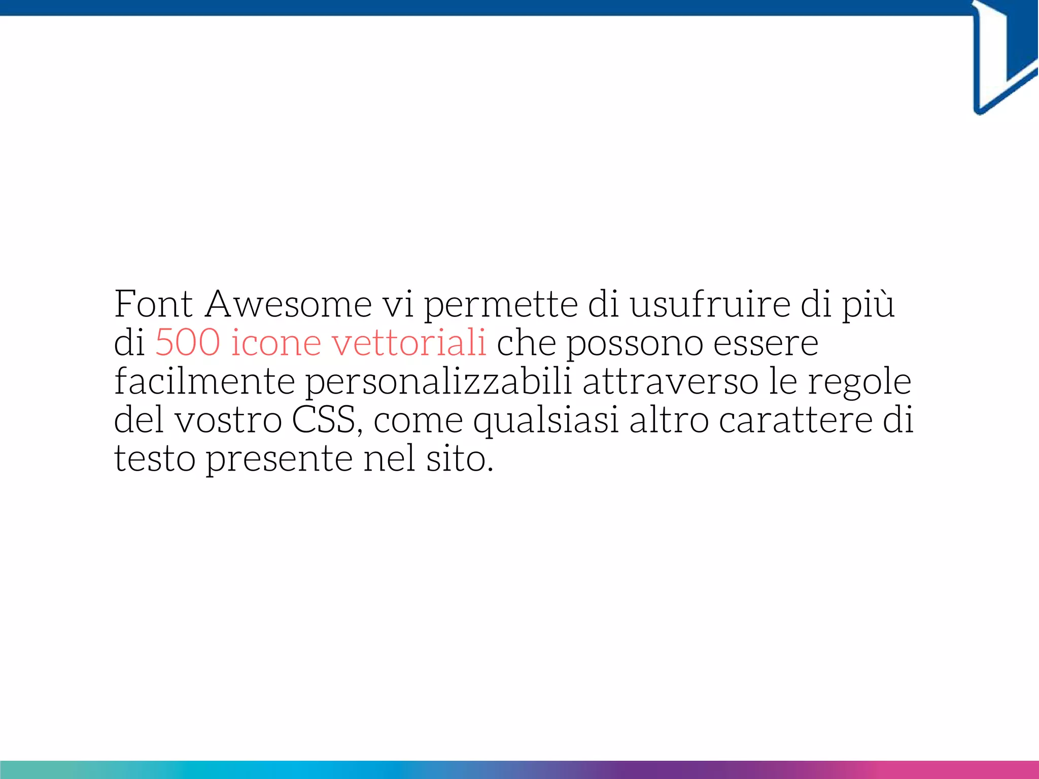 Font Awesome vi permette di usufruire di più
di 500 icone vettoriali che possono essere
facilmente personalizzabili attraverso le regole
del vostro CSS, come qualsiasi altro carattere di
testo presente nel sito.
 