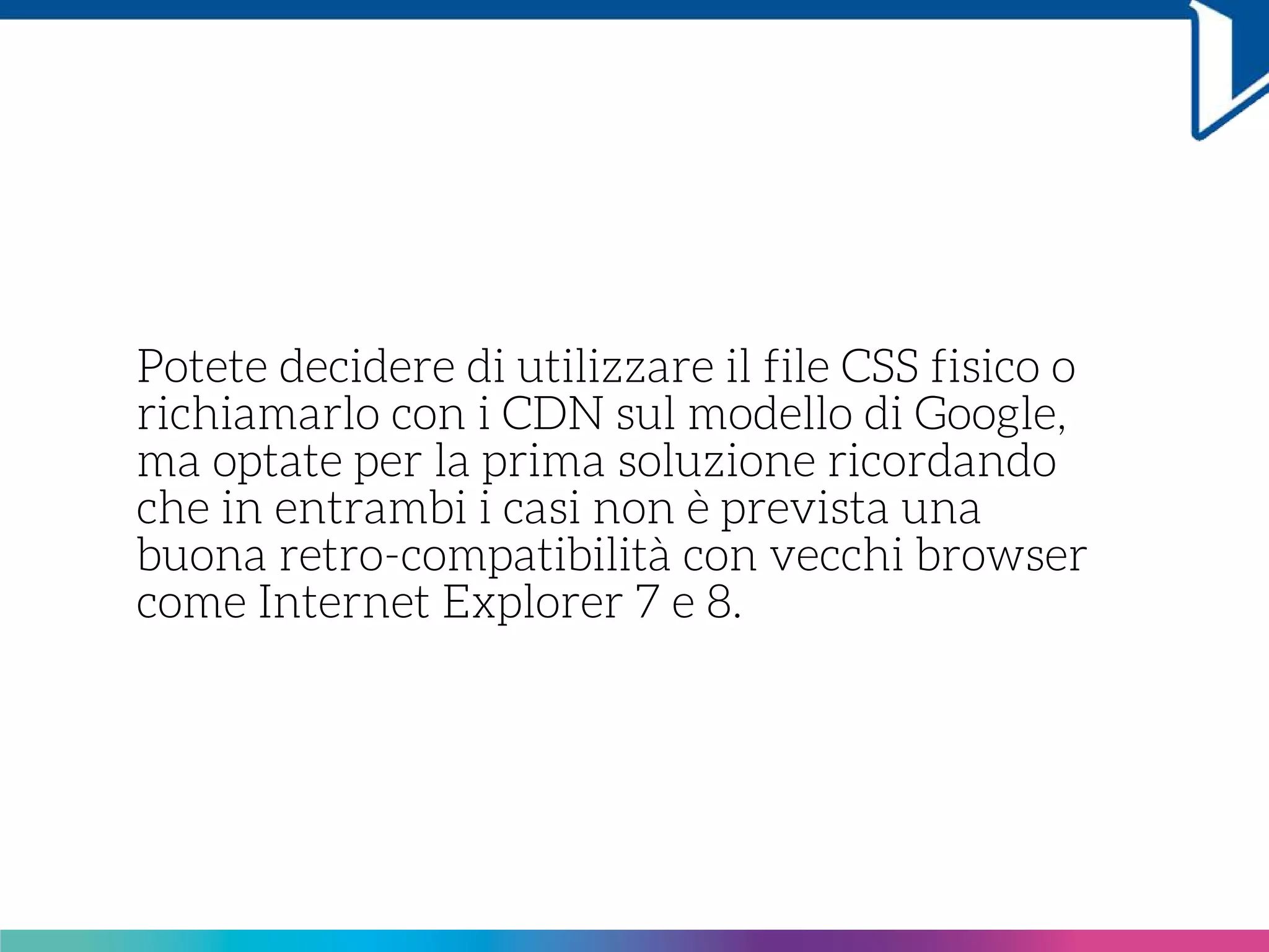 Potete decidere di utilizzare il file CSS fisico o
richiamarlo con i CDN sul modello di Google,
ma optate per la prima soluzione ricordando
che in entrambi i casi non è prevista una
buona retro-compatibilità con vecchi browser
come Internet Explorer 7 e 8.
 