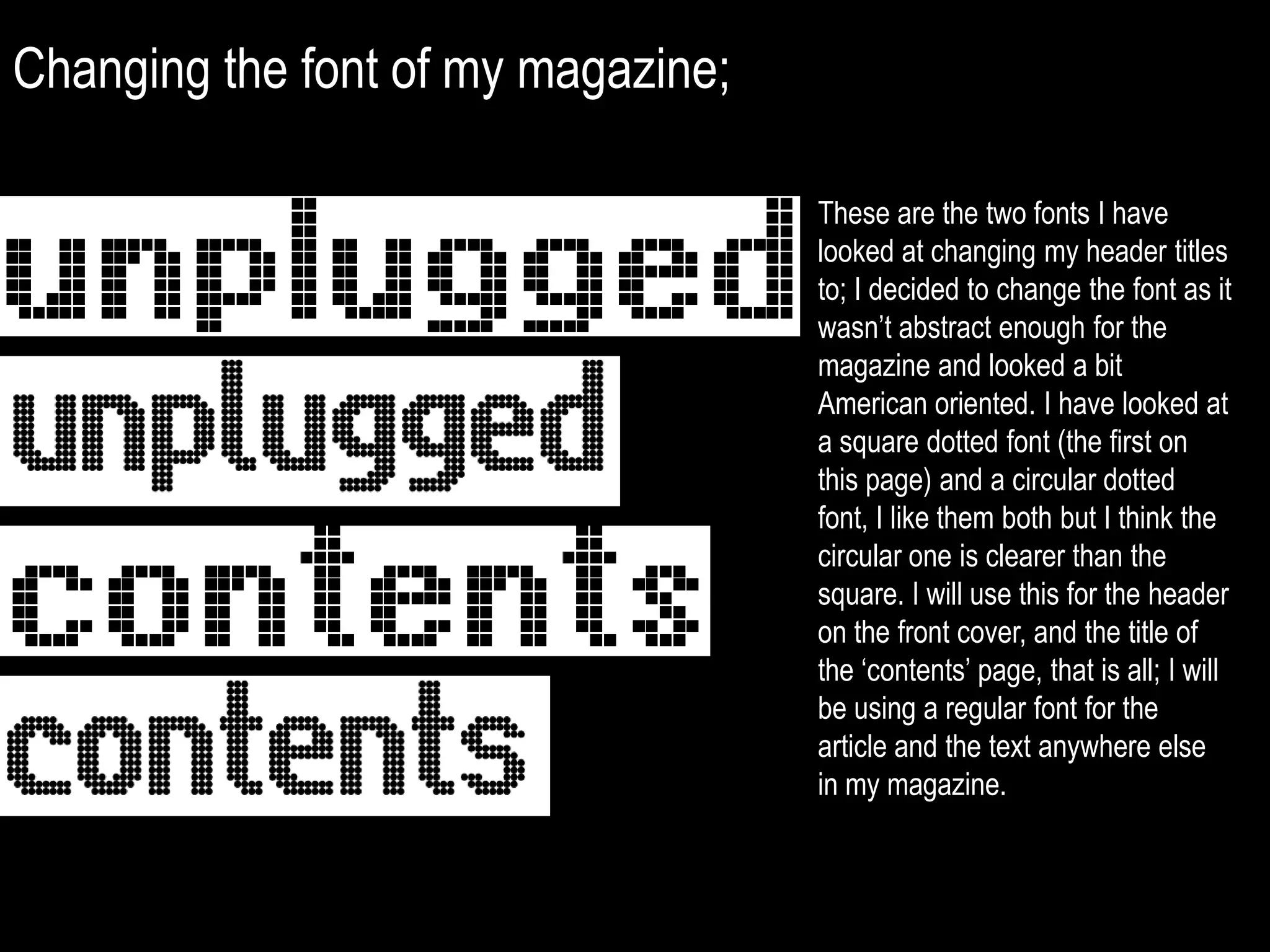 Changing the font of my magazine;These are the two fonts I have looked at changing my header titles to; I decided to change the font as it wasn’t abstract enough for the magazine and looked a bit American oriented. I have looked at a square dotted font (the first on this page) and a circular dotted font, I like them both but I think the circular one is clearer than the square. I will use this for the header on the front cover, and the title of the ‘contents’ page, that is all; I will be using a regular font for the article and the text anywhere else in my magazine.