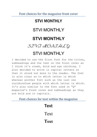 Font choices for the magazine front cover

STVI MONTHLY
STVI MONTHLY
STVI MONTHLY
STVI MONTHLY
STVI MONTHLY
I decided to use the first font for the titles,
subheadings and the text on the front cover as
I think it’s sleek, bold and eye catching. I
also decided to write in capital letters so
that it stood out more to the reader. The font
is also clear as to which letter is which
whereas another font such as the last one
couldconfuse people with which letter is which.
It’s also similar to the font used in “Q“
magazine’s front cover and subheadings as they
are bold and in capitals.

Font choices for text within the magazine

Text
Text

 