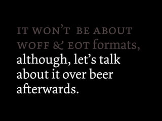  ’  
   formats,
although, let’s talk
about it over beer
aerwards.
 
