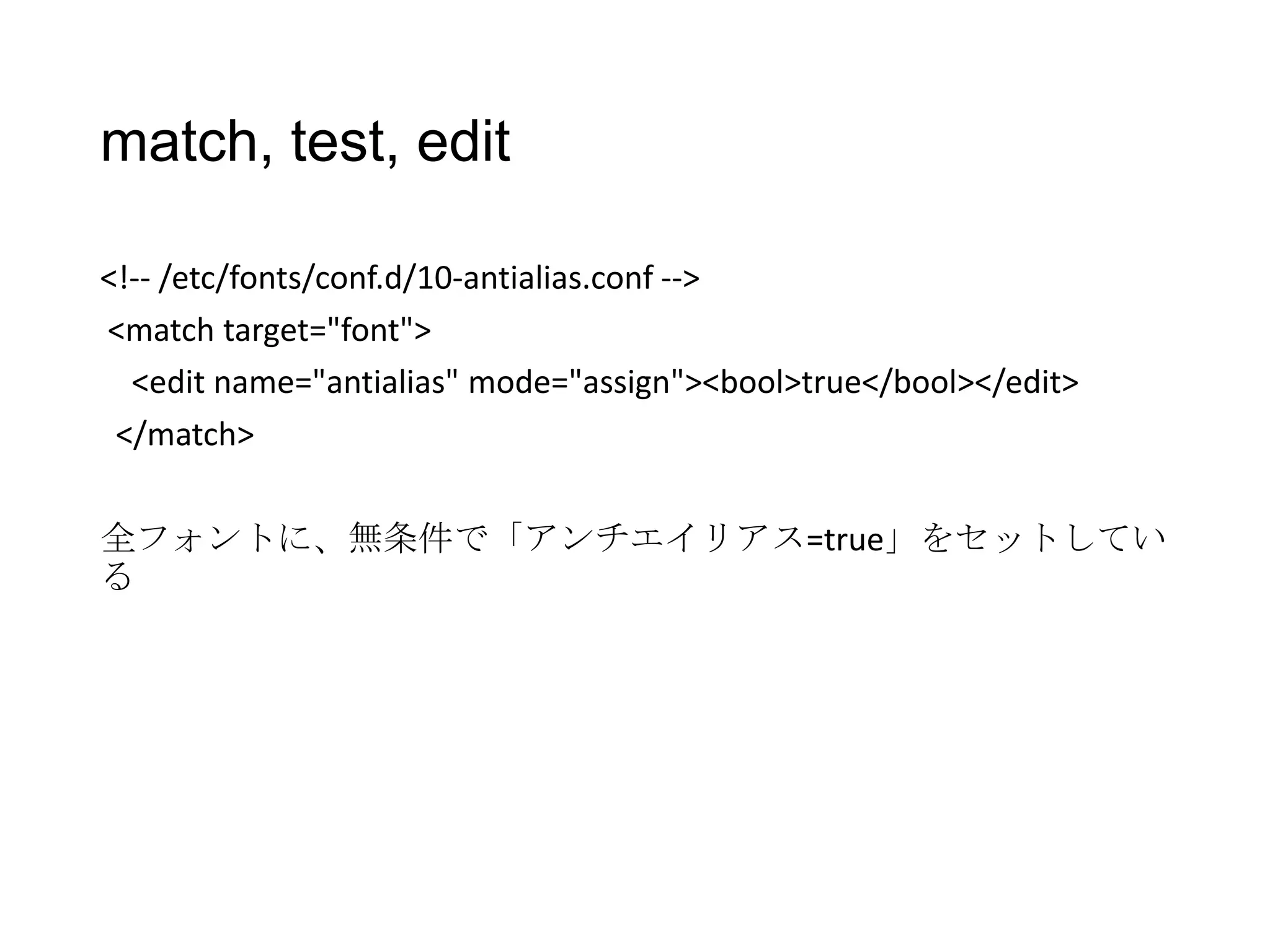 match, test, edit
<!-- /etc/fonts/conf.d/10-antialias.conf -->
<match target="font">
<edit name="antialias" mode="assign"><bool>true</bool></edit>
</match>
全フォントに、無条件で「アンチエイリアス=true」をセットしてい
る

 