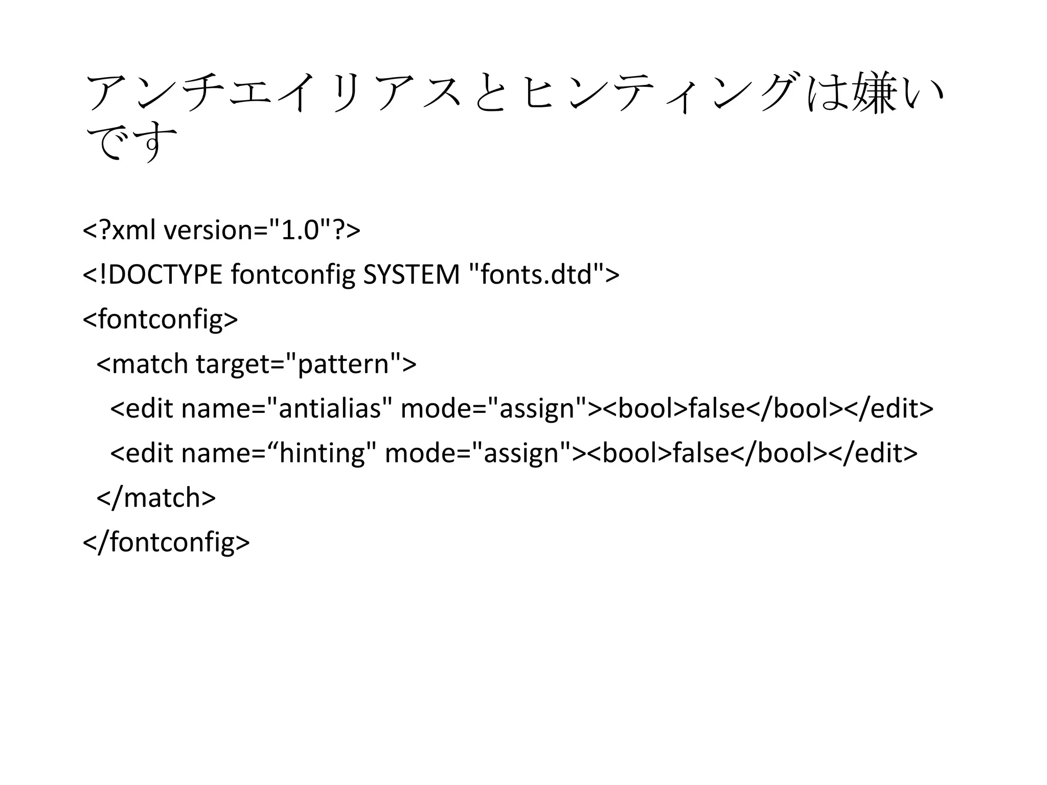 アンチエイリアスとヒンティングは嫌い
です
<?xml version="1.0"?>
<!DOCTYPE fontconfig SYSTEM "fonts.dtd">
<fontconfig>
<match target="pattern">
<edit name="antialias" mode="assign"><bool>false</bool></edit>
<edit name=“hinting" mode="assign"><bool>false</bool></edit>
</match>
</fontconfig>

 