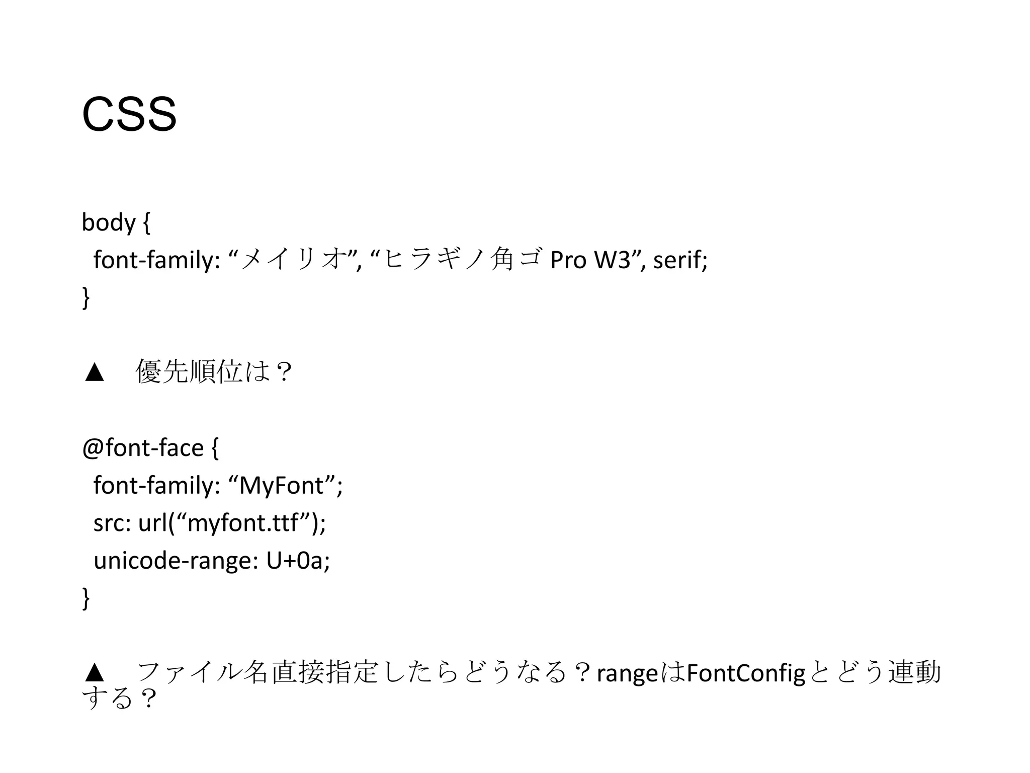 CSS
body {
font-family: “メイリオ”, “ヒラギノ角ゴ Pro W3”, serif;
}
▲ 優先順位は？
@font-face {
font-family: “MyFont”;
src: url(“myfont.ttf”);
unicode-range: U+0a;
}
▲ ファイル名直接指定したらどうなる？rangeはFontConfigとどう連動
する？

 