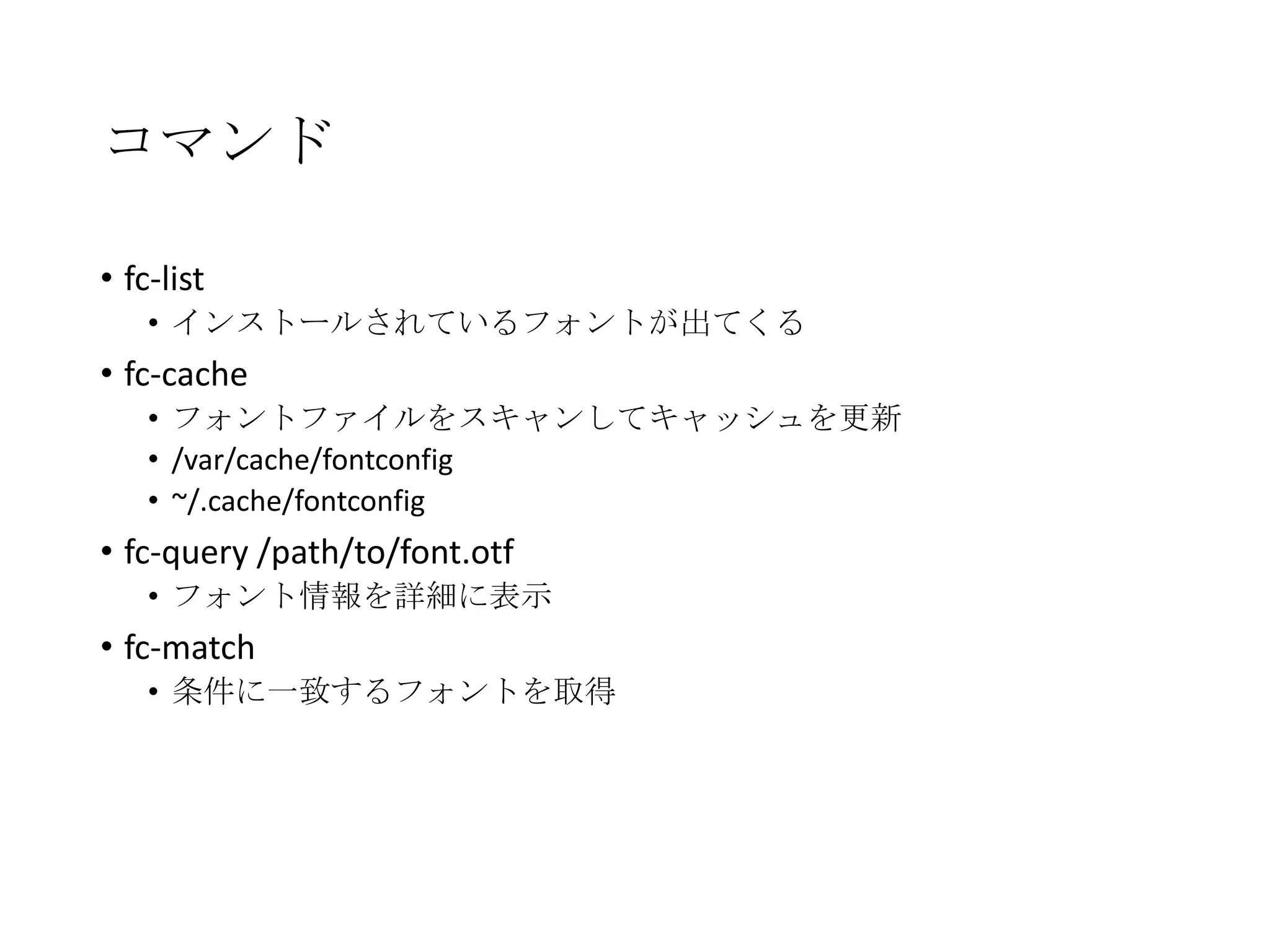 コマンド
• fc-list
• インストールされているフォントが出てくる

• fc-cache
• フォントファイルをスキャンしてキャッシュを更新
• /var/cache/fontconfig
• ~/.cache/fontconfig

• fc-query /path/to/font.otf
• フォント情報を詳細に表示

• fc-match
• 条件に一致するフォントを取得

 