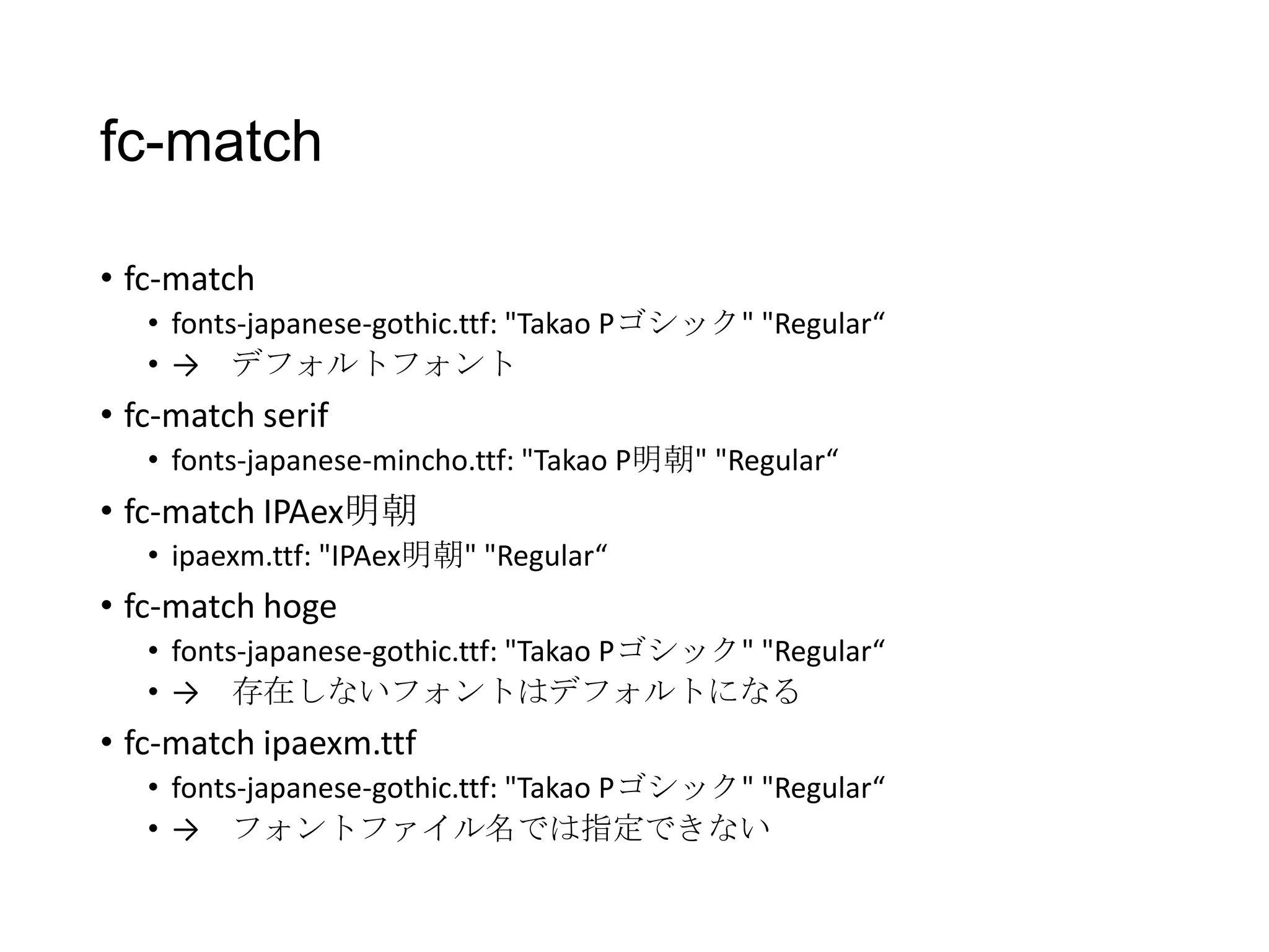 fc-match
• fc-match
• fonts-japanese-gothic.ttf: "Takao Pゴシック" "Regular“
• → デフォルトフォント

• fc-match serif
• fonts-japanese-mincho.ttf: "Takao P明朝" "Regular“

• fc-match IPAex明朝
• ipaexm.ttf: "IPAex明朝" "Regular“

• fc-match hoge
• fonts-japanese-gothic.ttf: "Takao Pゴシック" "Regular“
• → 存在しないフォントはデフォルトになる

• fc-match ipaexm.ttf
• fonts-japanese-gothic.ttf: "Takao Pゴシック" "Regular“
• → フォントファイル名では指定できない

 