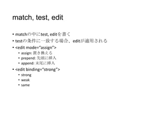match, test, edit
• matchの中にtest, editを書く
• testの条件に一致する場合、editが適用される
• <edit mode=“assign”>
• assign: 置き換える
• prepend: 先頭に挿入
• append: 末尾に挿入

• <edit binding=“strong”>
• strong
• weak
• same

 