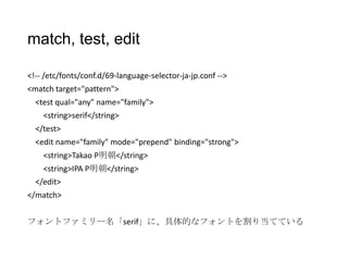 match, test, edit
<!-- /etc/fonts/conf.d/69-language-selector-ja-jp.conf -->
<match target="pattern">
<test qual="any" name="family">

<string>serif</string>
</test>
<edit name="family" mode="prepend" binding="strong">
<string>Takao P明朝</string>
<string>IPA P明朝</string>
</edit>
</match>
フォントファミリー名「serif」に、具体的なフォントを割り当てている

 