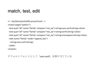 match, test, edit
<!-- /etc/fonts/conf.d/49-sansserif.conf -->
<match target="pattern">
<test qual="all" name="family" compare="not_eq"><string>sans-serif</string></test>
<test qual="all" name="family" compare="not_eq"><string>serif</string></test>
<test qual="all" name="family" compare="not_eq"><string>monospace</string></test>
<edit name="family" mode="append_last">
<string>sans-serif</string>
</edit>

</match>

デフォルトフォントとして「sans-serif」を割り当てている

 