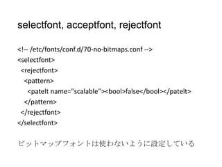 selectfont, acceptfont, rejectfont
<!-- /etc/fonts/conf.d/70-no-bitmaps.conf -->
<selectfont>
<rejectfont>
<pattern>
<patelt name="scalable"><bool>false</bool></patelt>
</pattern>
</rejectfont>
</selectfont>
ビットマップフォントは使わないように設定している

 