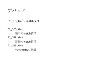 デバッグ
FC_DEBUG=1 fc-match serif
FC_DEBUG=1
簡単なmatch結果
FC_DEBUG=2
詳細なmatch結果
FC_DEBUG=4
match/editの経過

 
