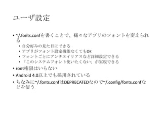 ユーザ設定
• ~/.fonts.confを書くことで、様々なアプリのフォントを変えられ
る
•
•
•
•

自分好みの見た目にできる
アプリがフォント設定機能なくてもOK
フォントごとにアンチエイリアスなど詳細設定できる
「このシステムフォント使いたくない」が実現できる

• root権限はいらない
• Android 4.0以上でも採用されている ←嘘でした
• ちなみに~/.fonts.confはDEPRECATEDなので~/.config/fonts.confな
どを使う

 