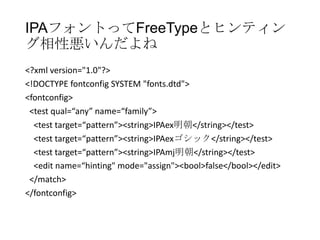 IPAフォントってFreeTypeとヒンティン
グ相性悪いんだよね
<?xml version="1.0"?>
<!DOCTYPE fontconfig SYSTEM "fonts.dtd">
<fontconfig>
<test qual=“any” name=“family”>
<test target=“pattern”><string>IPAex明朝</string></test>
<test target=“pattern”><string>IPAexゴシック</string></test>
<test target=“pattern”><string>IPAmj明朝</string></test>
<edit name=“hinting" mode="assign"><bool>false</bool></edit>
</match>
</fontconfig>

 