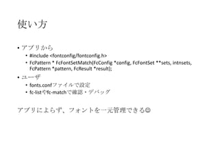 使い方
• アプリから
• #include <fontconfig/fontconfig.h>
• FcPattern * FcFontSetMatch(FcConfig *config, FcFontSet
**sets, intnsets, FcPattern *pattern, FcResult *result);

• ユーザ
• fonts.confファイルで設定
• fc-listやfc-matchで確認・デバッグ

アプリによらず、フォントを一元管理できる

 