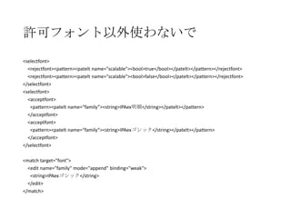 許可フォント以外使わないで
<selectfont>
<rejectfont><pattern><patelt name="scalable"><bool>true</bool></patelt></pattern></rejectfont>
<rejectfont><pattern><patelt name="scalable"><bool>false</bool></patelt></pattern></rejectfont>
</selectfont>
<selectfont>
<acceptfont>
<pattern><patelt name=“family”><string>IPAex明朝</string></patelt></pattern>
</acceptfont>
<acceptfont>
<pattern><patelt name=“family”><string>IPAexゴシック</string></patelt></pattern>
</acceptfont>
</selectfont>
<match target="font">
<edit name="family" mode="append" binding="weak">
<string>IPAexゴシック</string>
</edit>
</match>

 