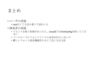 まとめ
• ユーザの皆様
• rootなくても色々遊べて面白いよ

• 開発者の皆様
• フォントを使う処理があったら、Linux版ではFontConfigを使ってくだ
さい
• ソースコードにフォントファイル名決め打ちしないで
• 難しいフォント設定機能作らなくて良くなるよ

 